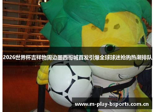 2026世界杯吉祥物周边墨西哥城首发引爆全球球迷抢购热潮排队