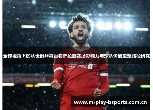 全球视角下的从世俱杯舞台看萨拉赫赛场影响力与球队价值重塑路径研究